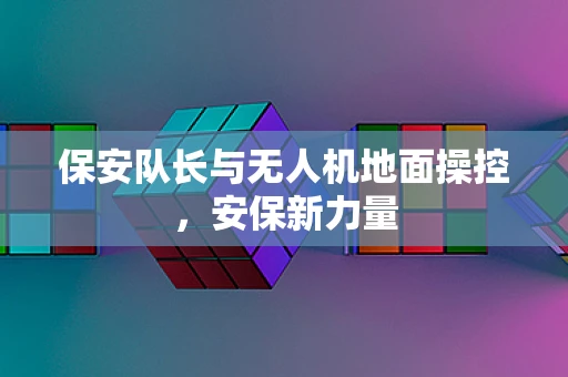 保安队长与无人机地面操控，安保新力量
