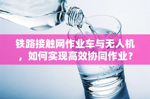 铁路接触网作业车与无人机，如何实现高效协同作业？