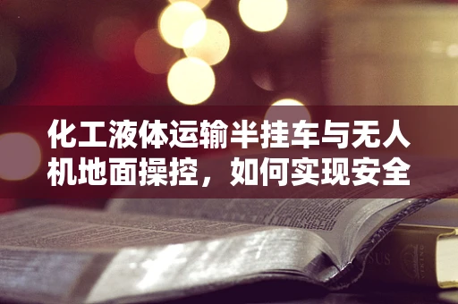 化工液体运输半挂车与无人机地面操控，如何实现安全高效的监控？