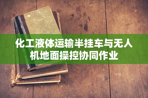 化工液体运输半挂车与无人机地面操控协同作业