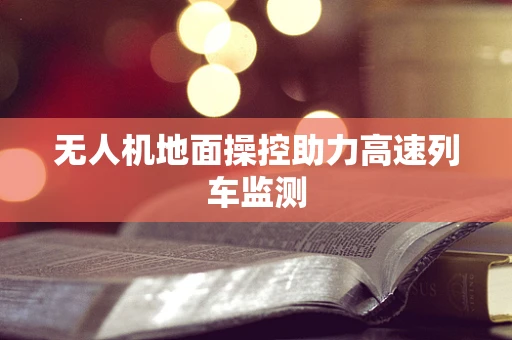 无人机地面操控助力高速列车监测