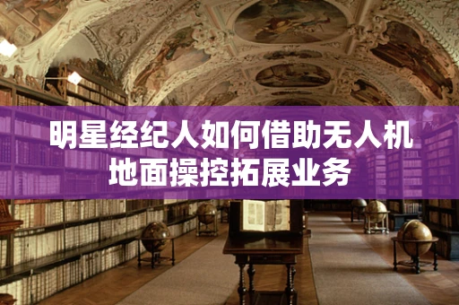 明星经纪人如何借助无人机地面操控拓展业务