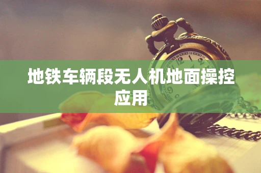 地铁车辆段无人机地面操控应用