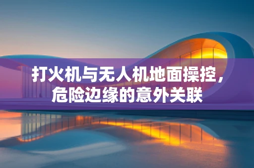 打火机与无人机地面操控，危险边缘的意外关联