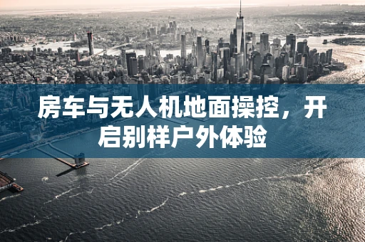 房车与无人机地面操控，开启别样户外体验