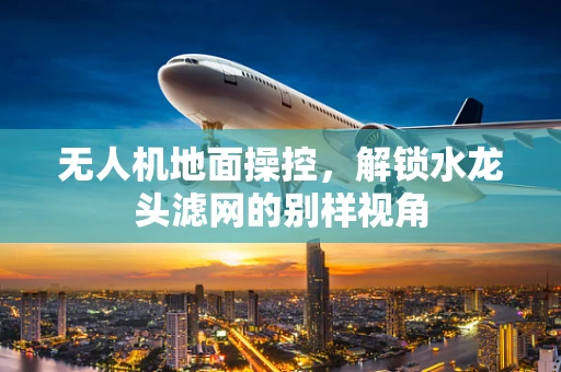 无人机地面操控，解锁水龙头滤网的别样视角