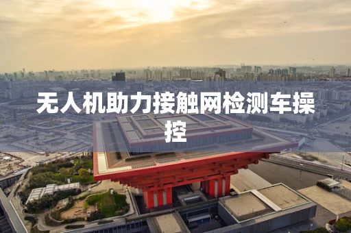 无人机助力接触网检测车操控