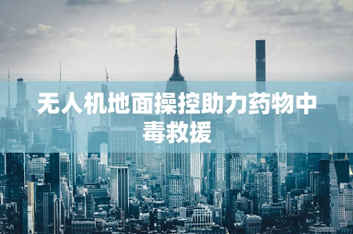 无人机地面操控助力药物中毒救援