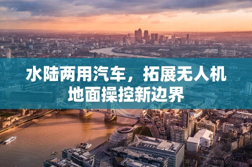 水陆两用汽车，拓展无人机地面操控新边界