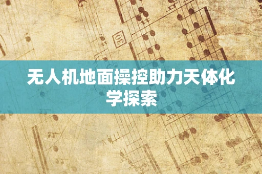 无人机地面操控助力天体化学探索