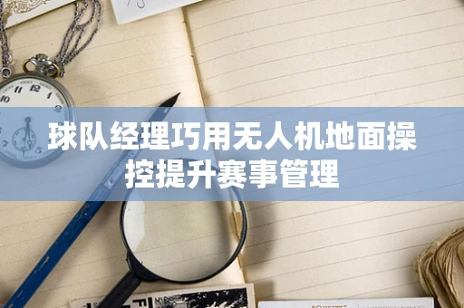 球队经理巧用无人机地面操控提升赛事管理
