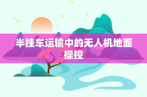 半挂车运输中的无人机地面操控